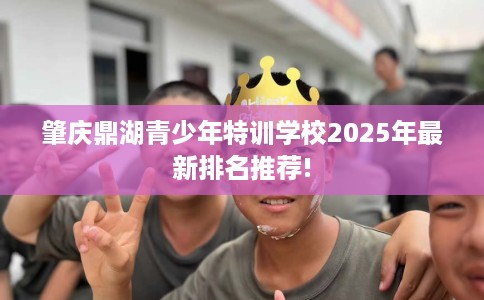 肇庆鼎湖青少年特训学校2025年最新排名推荐!