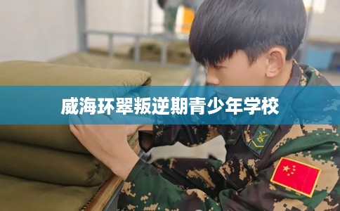 威海环翠叛逆期青少年学校