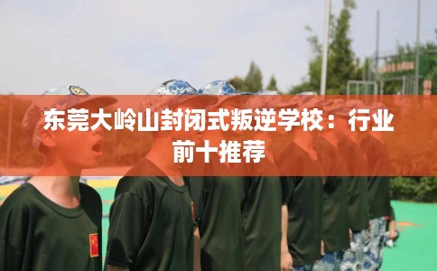 东莞大岭山封闭式叛逆学校：行业前十推荐