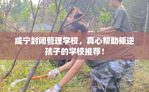 咸宁封闭管理学校，真心帮助叛逆孩子的学校推荐！