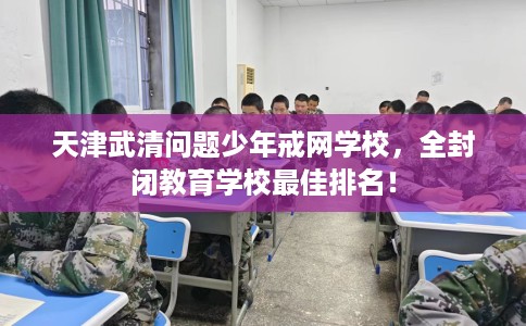 天津武清问题少年戒网学校，全封闭教育学校最佳排名！