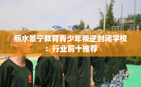 丽水景宁教育青少年叛逆封闭学校：行业前十推荐