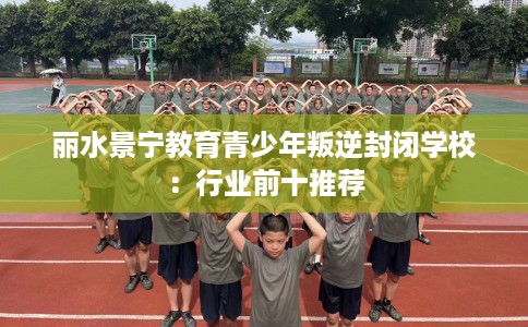 丽水景宁教育青少年叛逆封闭学校：行业前十推荐