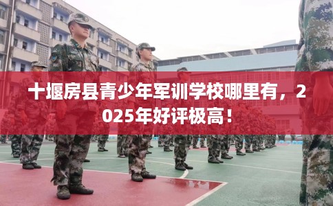 十堰房县青少年军训学校哪里有，2025年好评极高！