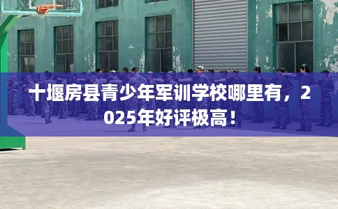 十堰房县青少年军训学校哪里有，2025年好评极高！