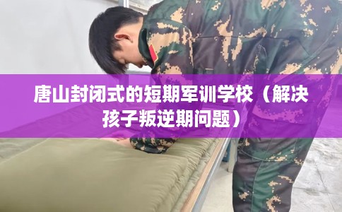 唐山封闭式的短期军训学校（解决孩子叛逆期问题）