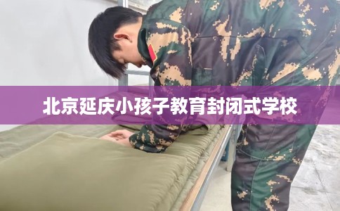 北京延庆小孩子教育封闭式学校