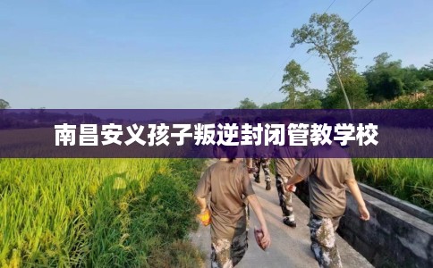 南昌安义孩子叛逆封闭管教学校