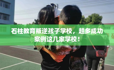 石柱教育叛逆孩子学校，超多成功案例这几家学校！