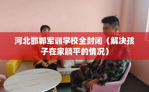 河北邯郸军训学校全封闭(解决孩子在家躺平的情况) 河北邯郸军训学校全封闭(解决孩子在家躺平的情况)