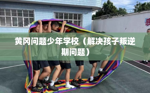 黄冈问题少年学校（解决孩子叛逆期问题）