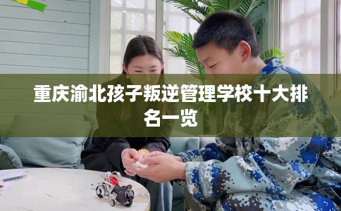 重庆渝北孩子叛逆管理学校十大排名一览