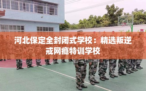河北保定全封闭式学校：精选叛逆戒网瘾特训学校