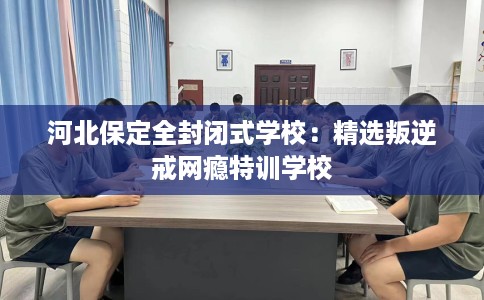 河北保定全封闭式学校：精选叛逆戒网瘾特训学校