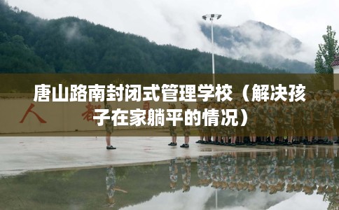 唐山路南封闭式管理学校(解决孩子在家躺平的情况) 唐山路南封闭式管理学校(解决孩子在家躺平的情况)