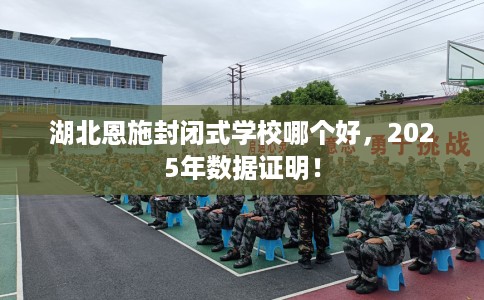 湖北恩施封闭式学校哪个好，2025年数据证明！