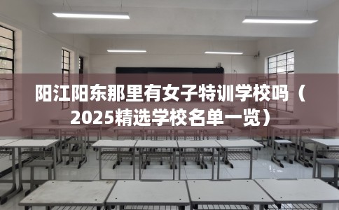 阳江阳东那里有女子特训学校吗（2025精选学校名单一览）