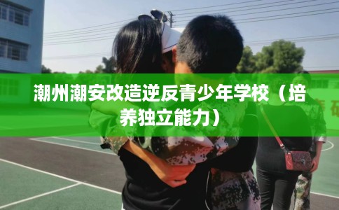 潮州潮安改造逆反青少年学校（培养独立能力）
