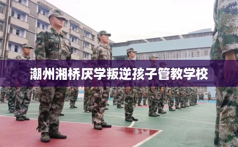 潮州湘桥厌学叛逆孩子管教学校