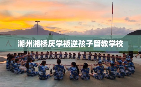 潮州湘桥厌学叛逆孩子管教学校