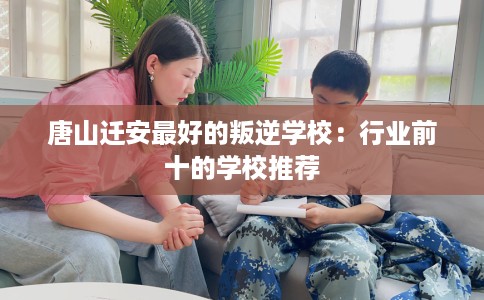 唐山迁安最好的叛逆学校：行业前十的学校推荐