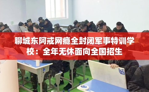 聊城东阿戒网瘾全封闭军事特训学校：全年无休面向全国招生
