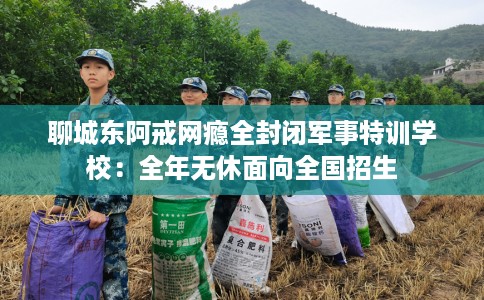 聊城东阿戒网瘾全封闭军事特训学校：全年无休面向全国招生