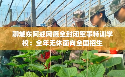 聊城东阿戒网瘾全封闭军事特训学校：全年无休面向全国招生