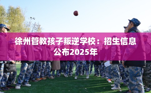 徐州管教孩子叛逆学校：招生信息公布2025年