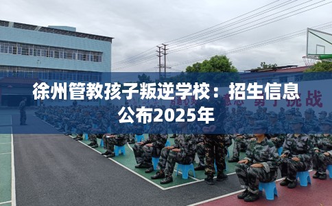 徐州管教孩子叛逆学校：招生信息公布2025年