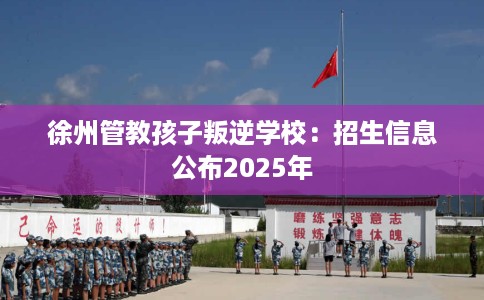 徐州管教孩子叛逆学校：招生信息公布2025年