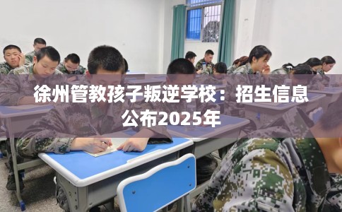 徐州管教孩子叛逆学校：招生信息公布2025年