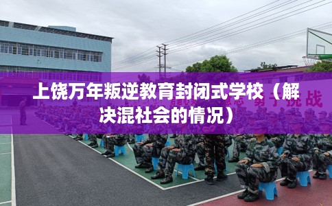 上饶万年叛逆教育封闭式学校（解决混社会的情况）