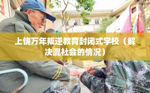 上饶万年叛逆教育封闭式学校（解决混社会的情况）