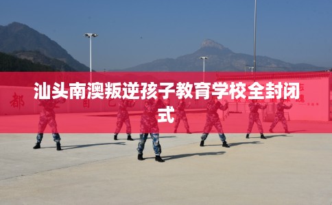 汕头南澳叛逆孩子教育学校全封闭式