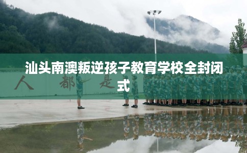 汕头南澳叛逆孩子教育学校全封闭式