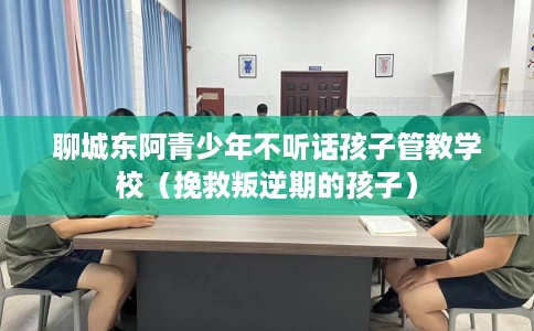 聊城东阿青少年不听话孩子管教学校（挽救叛逆期的孩子）