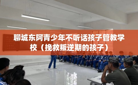聊城东阿青少年不听话孩子管教学校（挽救叛逆期的孩子）