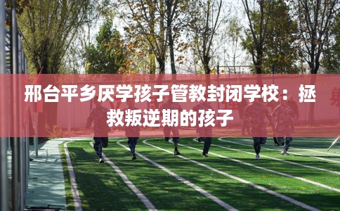 邢台平乡厌学孩子管教封闭学校：拯救叛逆期的孩子