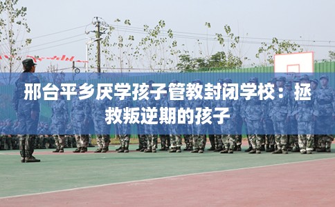 邢台平乡厌学孩子管教封闭学校：拯救叛逆期的孩子