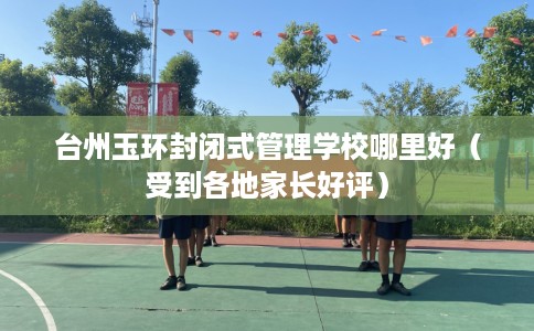 台州玉环封闭式管理学校哪里好（受到各地家长好评）