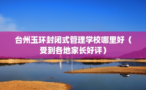 台州玉环封闭式管理学校哪里好（受到各地家长好评）
