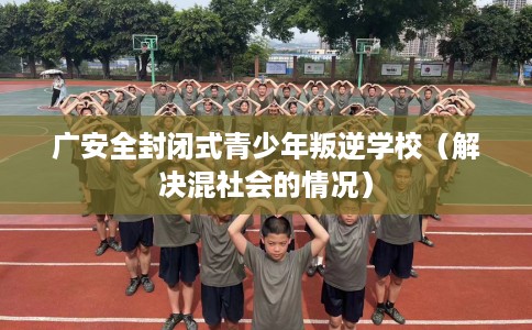 广安全封闭式青少年叛逆学校（解决混社会的情况）