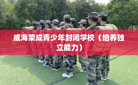 威海荣成青少年封闭学校(培养独立能力) 威海荣成青少年封闭学校(培养独立能力)