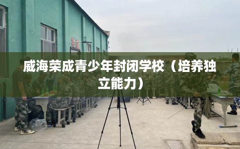 威海荣成青少年封闭学校(培养独立能力) 威海荣成青少年封闭学校(培养独立能力)