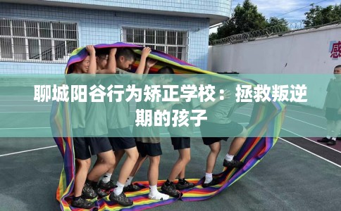 聊城阳谷行为矫正学校：拯救叛逆期的孩子