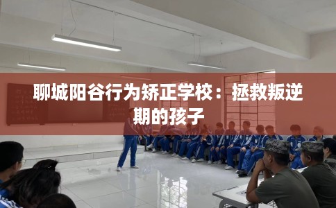 聊城阳谷行为矫正学校：拯救叛逆期的孩子