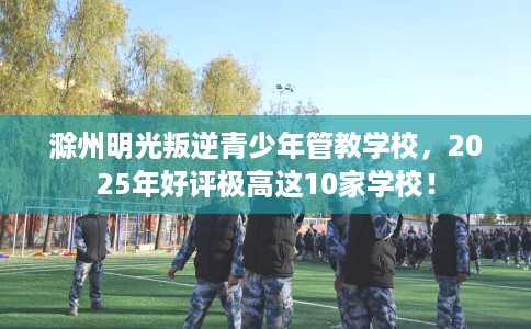 滁州明光叛逆青少年管教学校，2025年好评极高这10家学校！
