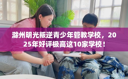 滁州明光叛逆青少年管教学校，2025年好评极高这10家学校！