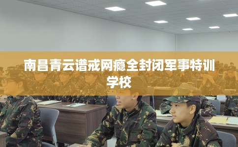 南昌青云谱戒网瘾全封闭军事特训学校
